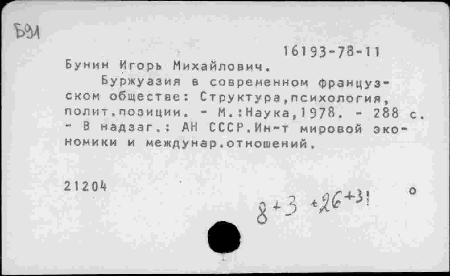 ﻿16193-78-11 Бунин Игорь Михайлович.
Буржуазия в современном французском обществе: Структура,психология, полит.позиции . - М.:Наука, 1 978. - 288 - В надзагАН СССР.Ин-т мировой эко номики и междунар.отношений.
21204	____